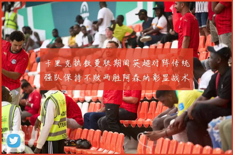 卡里克执教曼联期间英超对阵传统强队保持不败两胜阿森纳彰显战术智慧