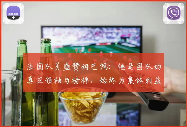 法国队员盛赞姆巴佩：他是团队的真正领袖与榜样，始终为集体利益考虑