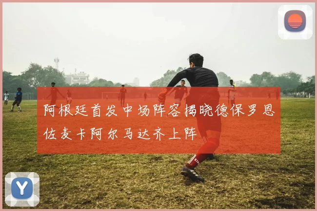 阿根廷首发中场阵容揭晓德保罗恩佐麦卡阿尔马达齐上阵