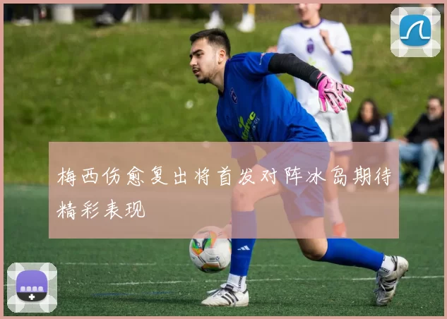 梅西伤愈复出将首发对阵冰岛期待精彩表现