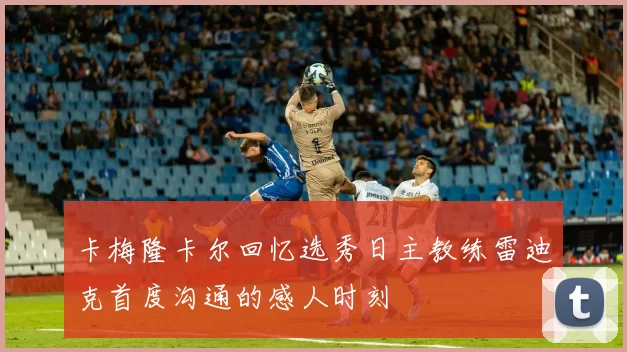 卡梅隆卡尔回忆选秀日主教练雷迪克首度沟通的感人时刻