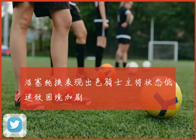 活塞轮换表现出色骑士主将状态低迷致困境加剧