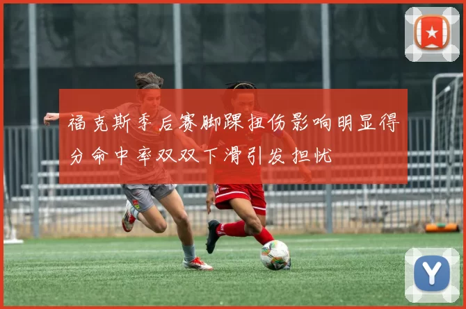 福克斯季后赛脚踝扭伤影响明显得分命中率双双下滑引发担忧