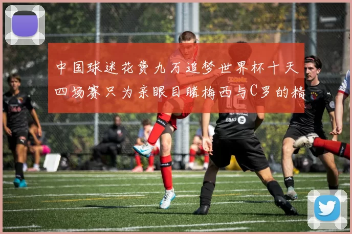 中国球迷花费九万追梦世界杯十天四场赛只为亲眼目睹梅西与C罗的精彩对决