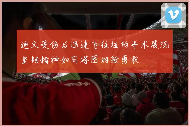 迪文受伤后迅速飞往纽约手术展现坚韧精神如同塔图姆般勇敢