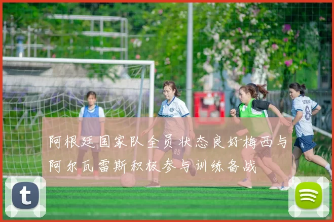 阿根廷国家队全员状态良好梅西与阿尔瓦雷斯积极参与训练备战