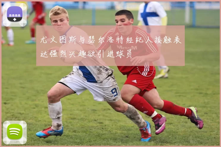 尤文图斯与瑟尔洛特经纪人接触表达强烈兴趣欲引进球员