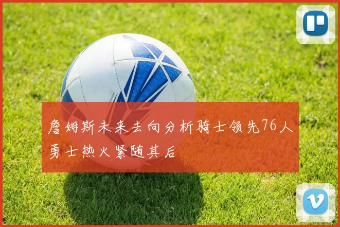 詹姆斯未来去向分析骑士领先76人勇士热火紧随其后