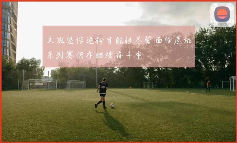 文班坚信逆转可能性尽管面临危机系列赛仍在继续奋斗中
