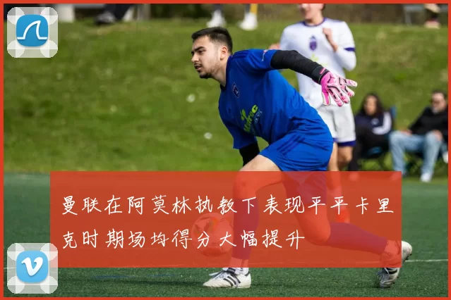 曼联在阿莫林执教下表现平平卡里克时期场均得分大幅提升