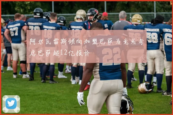 阿尔瓦雷斯倾向加盟巴萨马竞或考虑巴萨超12亿报价