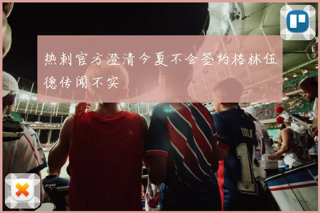 热刺官方澄清今夏不会签约格林伍德传闻不实