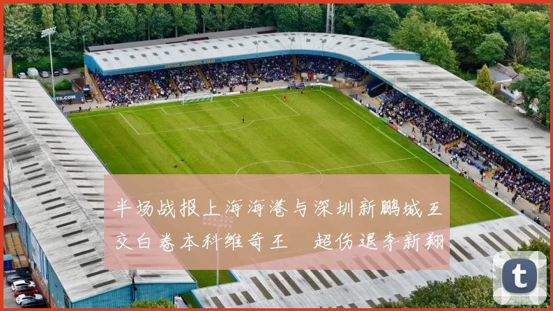 半场战报上海海港与深圳新鹏城互交白卷本科维奇王燊超伤退李新翔错失良机