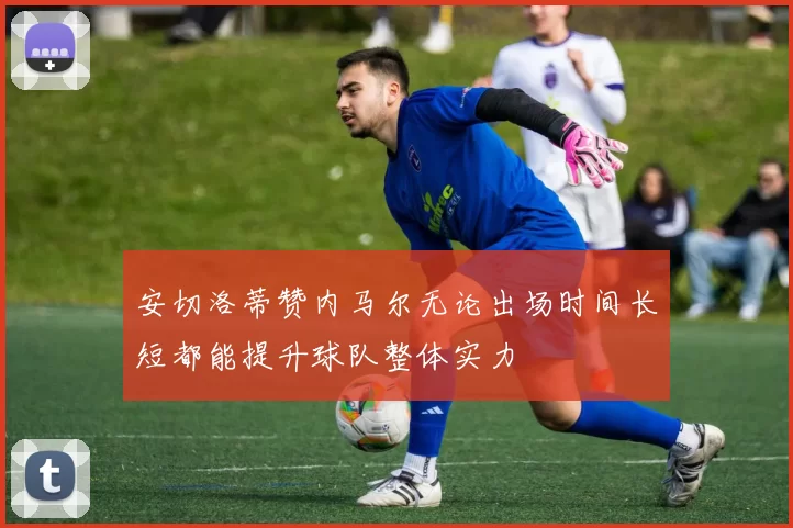 安切洛蒂赞内马尔无论出场时间长短都能提升球队整体实力