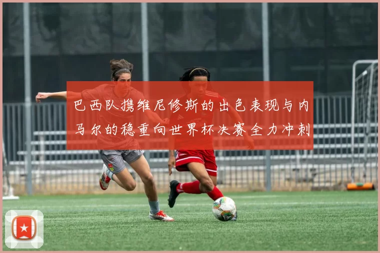 巴西队携维尼修斯的出色表现与内马尔的稳重向世界杯决赛全力冲刺