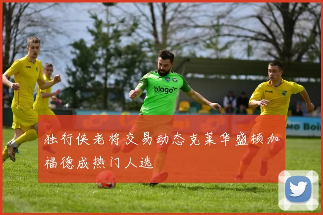 独行侠老将交易动态克莱华盛顿加福德成热门人选