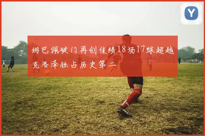 姆巴佩破门再创佳绩18场17球超越克洛泽独占历史第二