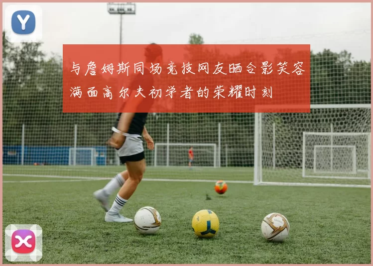 与詹姆斯同场竞技网友晒合影笑容满面高尔夫初学者的荣耀时刻